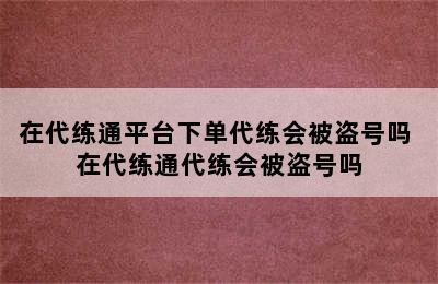 在代练通平台下单代练会被盗号吗 在代练通代练会被盗号吗